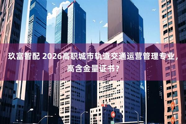玖富智配 2026高职城市轨道交通运营管理专业，高含金量证书？
