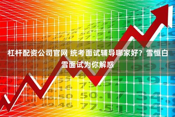 杠杆配资公司官网 统考面试辅导哪家好？雪恒白雪面试为你解惑