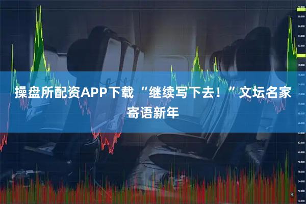 操盘所配资APP下载 “继续写下去！”文坛名家寄语新年