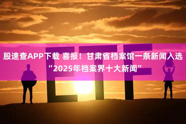 股速查APP下载 喜报！甘肃省档案馆一条新闻入选 “2025年档案界十大新闻”