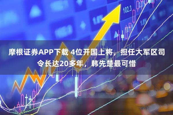 摩根证券APP下载 4位开国上将，担任大军区司令长达20多年，韩先楚最可惜