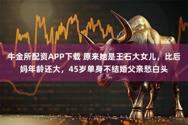 牛金所配资APP下载 原来她是王石大女儿，比后妈年龄还大，45岁单身不结婚父亲愁白头