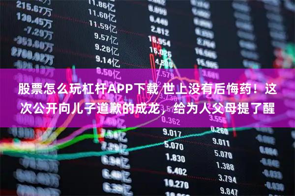 股票怎么玩杠杆APP下载 世上没有后悔药！这次公开向儿子道歉的成龙，给为人父母提了醒