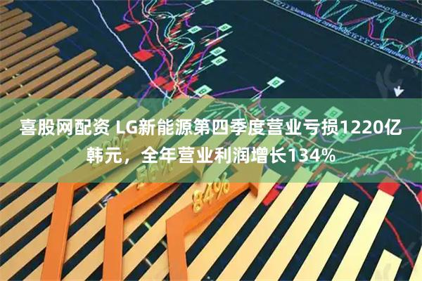 喜股网配资 LG新能源第四季度营业亏损1220亿韩元，全年营业利润增长134%