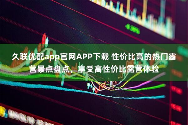 久联优配app官网APP下载 性价比高的热门露营景点盘点，享受高性价比露营体验