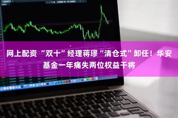 网上配资 “双十”经理蒋璆“清仓式”卸任！华安基金一年痛失两位权益干将