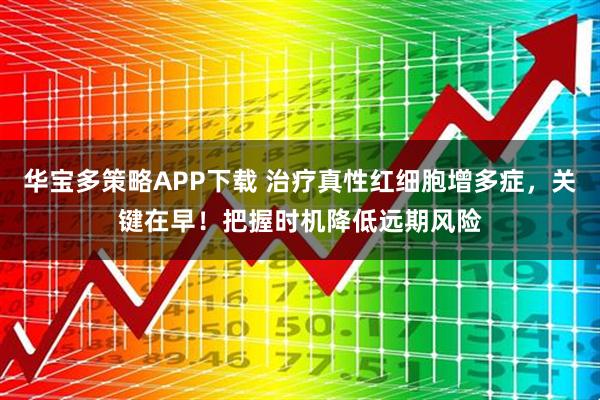 华宝多策略APP下载 治疗真性红细胞增多症，关键在早！把握时机降低远期风险