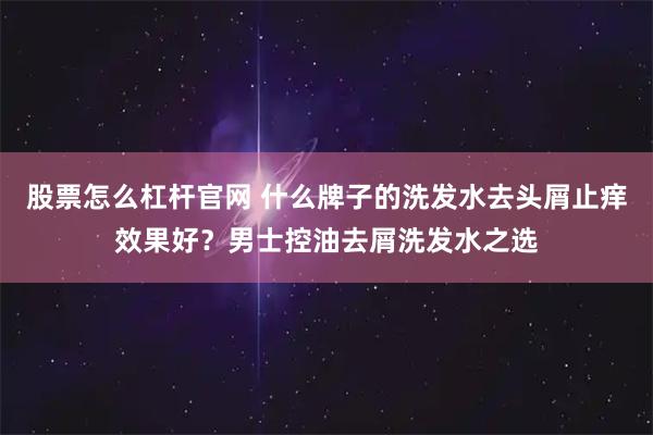 股票怎么杠杆官网 什么牌子的洗发水去头屑止痒效果好？男士控油去屑洗发水之选