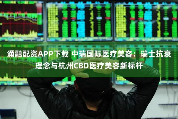 涌融配资APP下载 中瑞国际医疗美容：瑞士抗衰理念与杭州CBD医疗美容新标杆
