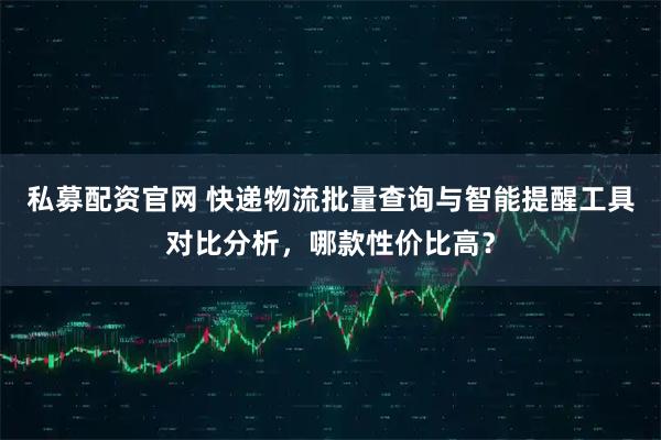 私募配资官网 快递物流批量查询与智能提醒工具对比分析，哪款性价比高？