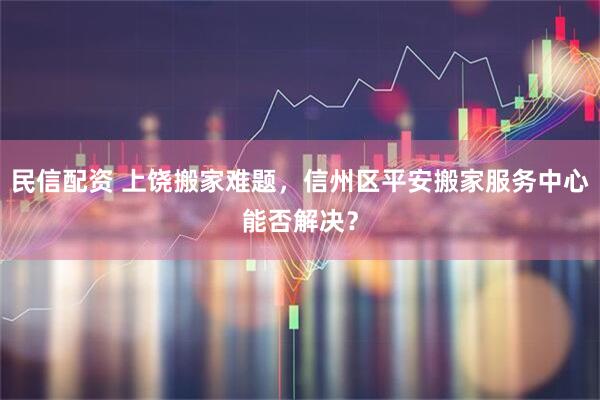 民信配资 上饶搬家难题，信州区平安搬家服务中心能否解决？