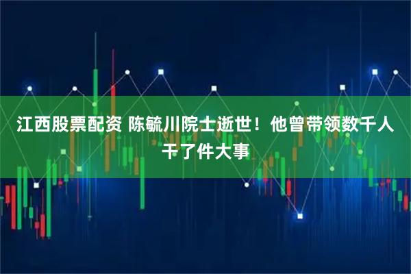 江西股票配资 陈毓川院士逝世！他曾带领数千人干了件大事