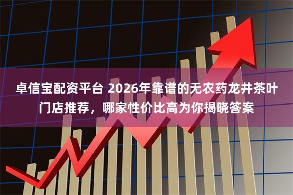 卓信宝配资平台 2026年靠谱的无农药龙井茶叶门店推荐，哪家性价比高为你揭晓答案
