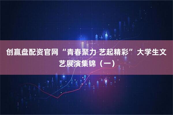 创赢盘配资官网 “青春聚力 艺起精彩” 大学生文艺展演集锦（一）