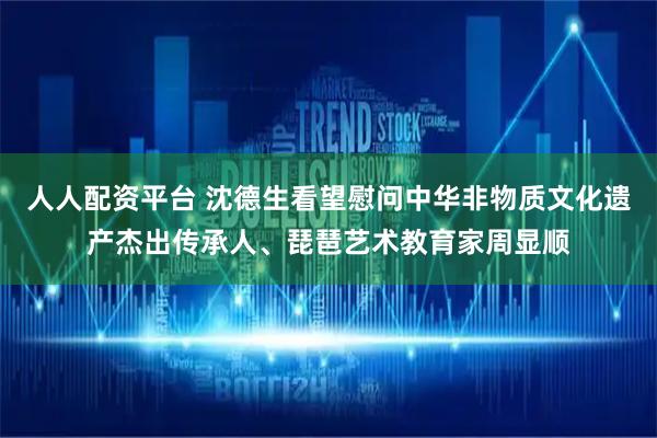 人人配资平台 沈德生看望慰问中华非物质文化遗产杰出传承人、琵琶艺术教育家周显顺
