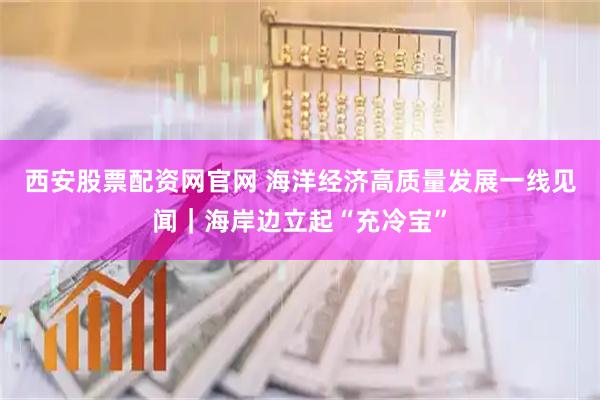 西安股票配资网官网 海洋经济高质量发展一线见闻｜海岸边立起“充冷宝”