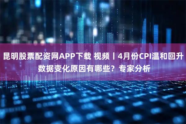 昆明股票配资网APP下载 视频丨4月份CPI温和回升 数据变化原因有哪些？专家分析