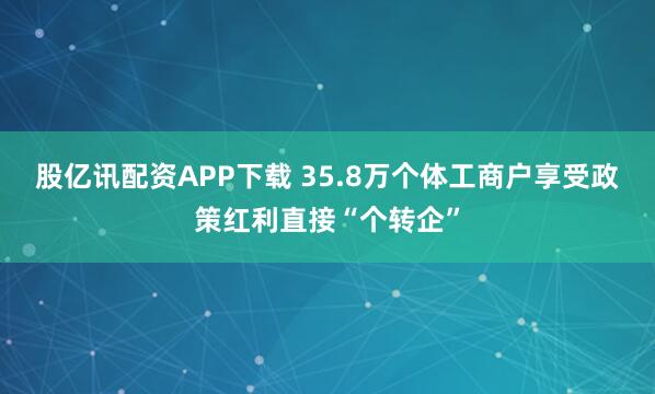 股亿讯配资APP下载 35.8万个体工商户享受政策红利直接“个转企”